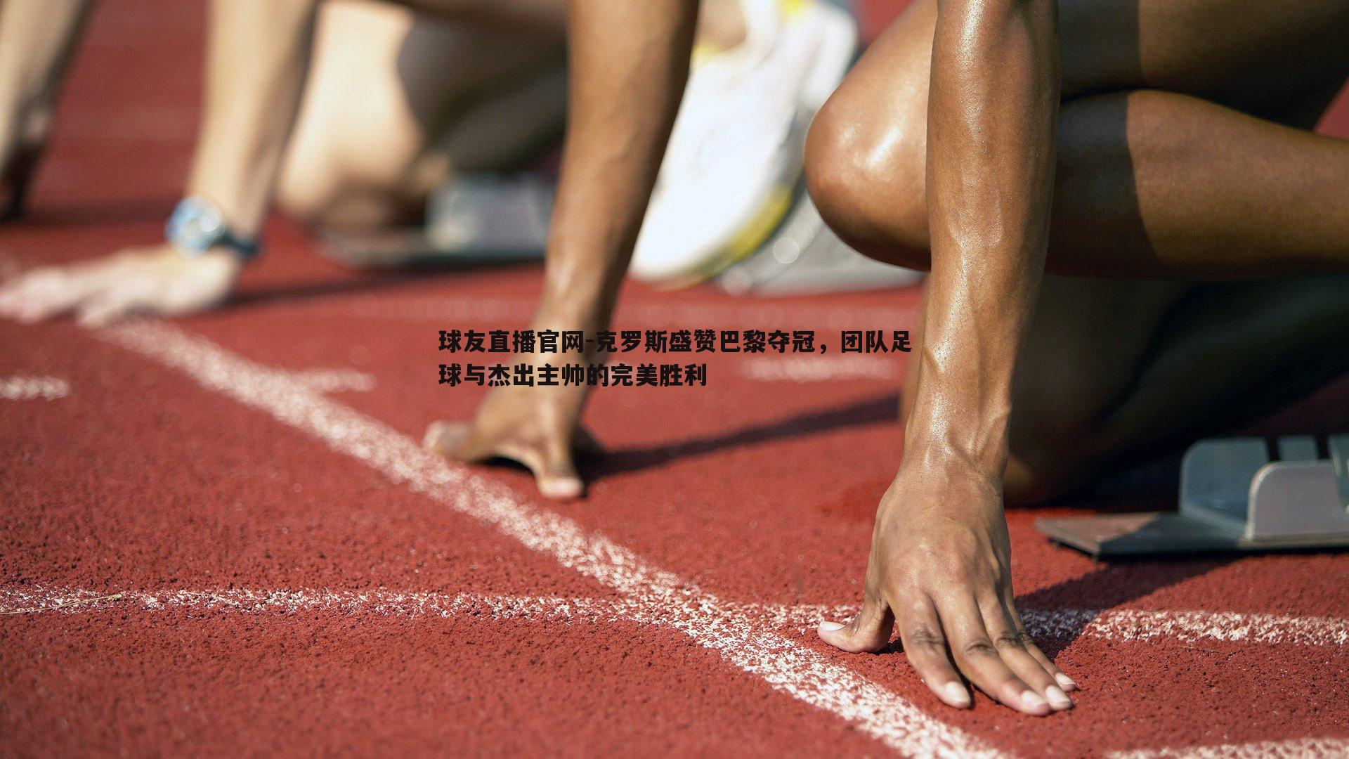克罗斯盛赞巴黎夺冠，团队足球与杰出主帅的完美胜利