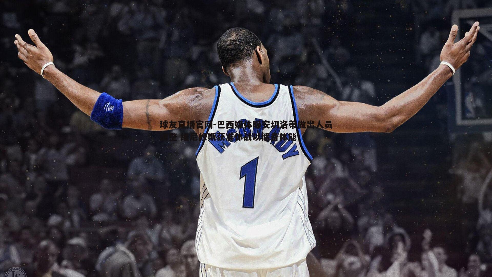 巴西媒体曝安切洛蒂做出人员调整 维尼修斯获准休战以储备体能